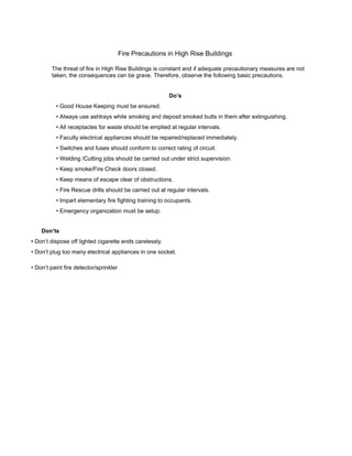 Fire Precautions in High Rise Buildings
The threat of fire in High Rise Buildings is constant and if adequate precautionary measures are not
taken, the consequences can be grave. Therefore, observe the following basic precautions.
Do’s
• Good House Keeping must be ensured.
• Always use ashtrays while smoking and deposit smoked butts in them after extinguishing.
• All receptacles for waste should be emptied at regular intervals.
• Faculty electrical appliances should be repaired/replaced immediately.
• Switches and fuses should conform to correct rating of circuit.
• Welding /Cutting jobs should be carried out under strict supervision.
• Keep smoke/Fire Check doors closed.
• Keep means of escape clear of obstructions.
• Fire Rescue drills should be carried out at regular intervals.
• Impart elementary fire fighting training to occupants.
• Emergency organization must be setup.
Don’ts
• Don’t dispose off lighted cigarette ends carelessly.
• Don’t plug too many electrical appliances in one socket.
• Don’t paint fire detector/sprinkler
 