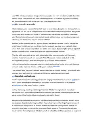 Most VLMs offer dynamic space storage which measures the tray every time it's returned to the unit to
optimize space, safety features and some offer tilt tray delivery for increased ergonomic accessibility,
and laser pointers which indicate the exact item to be picked on each tray.
[edit]Horizontal carousels
A horizontal carousel is a series of bins which rotate on an oval track. Every bin has shelves which are
adjustable to .75" and can be configured for a myriad of standard and special applications. An operator
simply inputs a bin number, part number or cell location and the carousel will rotate via the shortest
path. Multiple horizontal carousels integrated with pick to light technology and inventory management
software (a pod of carousels) are used for order fulfillment.
A wave of orders are sent to the pod. A group of orders are selected to create a batch. The operator
simply follows the lights and pick round robin from the carousels and place items in a batch station
behind them. Each carousel pre-positions and rotates when picked. By applying the "product to picker"
principle, operators do not have to move from their position to prepare the order.
When the batch is complete, a new batch is inducted and the process repeated until the wave is
complete. Horizontal carousels can save up to 75% of floorspace, increase productivity by 2/3,
accuracy levels to 99.9%+ levels and throughput up to 750 lines per hour/operator.
Horizontal carousel systems generally outperform robotic systems for a fraction of the cost. Horizontal
carousels are the most cost effective AS/RS system available.[citation needed]
On a simplistic level, horizontal carousels are also often used as "rotating shelving." 'With simple "fetch"
command items are brought to the operator and otherwise wasted space is eliminated.
[edit]Installed applications
Installed applications of this technology can be wide ranging. In some libraries, such as at UNR library,
such a system is employed to retrieve books. Still others in use involve retrieval of bicycles from
a bicycle tree, as in the case of systems in Japan.
nvolving the moving, handling, and storing of materials. Whether moving materials manually or
mechanically, your employees should know and understand the potential hazards associated with the
task at hand and how to control their workplaces to minimize the danger.
Because numerous injuries can result from improperly handling and storing materials, workers should
also be aware of accidents that may result from the unsafe or improper handling of equipment as well
as from improper work practices. In addition, workers should be able to recognize the methods for
eliminating—or at least minimizing—the occurrence of such accidents. Employers and employees
should examine their workplaces to detect any unsafe or unhealthful conditions, practices, or equipment
 