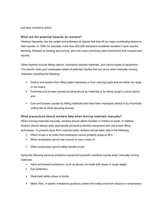 and take corrective action.
What are the potential hazards for workers?
Workers frequently cite the weight and bulkiness of objects that they lift as major contributing factors to
their injuries. In 1999, for example, more than 420,000 workplace accidents resulted in back injuries.
Bending, followed by twisting and turning, were the more commonly cited movements that caused back
injuries.
Other hazards include falling objects, improperly stacked materials, and various types of equipment.
You should make your employees aware of potential injuries that can occur when manually moving
materials, including the following:
 Strains and sprains from lifting loads improperly or from carrying loads that are either too large
or too heavy,
 Fractures and bruises caused by being struck by materials or by being caught in pinch points,
and
 Cuts and bruises caused by falling materials that have been improperly stored or by incorrectly
cutting ties or other securing devices.
What precautions should workers take when moving materials manually?
When moving materials manually, workers should attach handles or holders to loads. In addition,
workers should always wear appropriate personal protective equipment and use proper lifting
techniques. To prevent injury from oversize loads, workers should seek help in the following:
 When a load is so bulky that employees cannot properly grasp or lift it,
 When employees cannot see around or over a load, or
 When employees cannot safely handle a load.
Using the following personal protective equipment prevents needless injuries when manually moving
materials:
 Hand and forearm protection, such as gloves, for loads with sharp or rough edges.
 Eye protection.
 Steel-toed safety shoes or boots.
 Metal, fiber, or plastic metatarsal guards to protect the instep area from impact or compression.
 