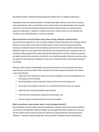See OSHA's booklet, Personal Protective Equipment (OSHA 3077), for additional information.
Employees should use blocking materials to manage loads safely. Workers should also be cautious
when placing blocks under a raised load to ensure that the load is not released before removing their
hands from under the load. Blocking materials and timbers should be large and strong enough to
support the load safely. In addition to materials with cracks, workers should not use materials with
rounded corners, splintered pieces, or dry rot for blocking.
What precautions should workers take when moving materials mechanically?
Using mechanical equipment to move and store materials increases the potential for employee injuries.
Workers must be aware of both manual handling safety concerns and safe equipment operating
techniques. Employees should avoid overloading equipment when moving materials mechanically by
letting the weight, size, and shape of the material being moved dictate the type of equipment used. All
materials-handling equipment has rated capacities that determine the maximum weight the equipment
can safely handle and the conditions under which it can handle that weight. Employers must ensure that
the equipment-rated capacity is displayed on each piece of equipment and is not exceeded except for
load testing.
Although workers may be knowledgeable about powered equipment, they should take precautions
when stacking and storing material. When picking up items with a powered industrial truck, workers
must do the following:
 Center the load on the forks as close to the mast as possible to minimize the potential for the
truck tipping or the load falling,
 Avoid overloading a lift truck because it impairs control and causes tipping over,
 Do not place extra weight on the rear of a counterbalanced forklift to allow an overload,
 Adjust the load to the lowest position when traveling,
 Follow the truck manufacturer's operational requirements, and
 Pile and cross-tier all stacked loads correctly when possible.
What precautions must workers take to avoid storage hazards?
Stored materials must not create a hazard for employees. Employers should make workers aware of
such factors as the materials' height and weight, how accessible the stored materials are to the user,
and the condition of the containers where the materials are being stored when stacking and piling
materials. To prevent creating hazards when storing materials, employers must do the following:
 