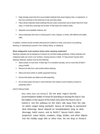 Keep storage areas free from accumulated materials that cause tripping, fires, or explosions, or
that may contribute to the harboring of rats and other pests;
 Place stored materials inside buildings that are under construction and at least 6 feet from hoist
ways, or inside floor openings and at least 10 feet away from exterior walls;
 Separate noncompatible material; and
 Equip employees who work on stored grain in silos, hoppers, or tanks, with lifelines and safety
belts.
In addition, workers should consider placing bound material on racks, and secure it by stacking,
blocking, or interlocking to prevent it from sliding, falling, or collapsing.
What safeguards must workers follow when stacking materials?
Stacking materials can be dangerous if workers do not follow safety guidelines. Falling materials and
collapsing loads can crush or pin workers, causing injuries or death. To help prevent injuries when
stacking materials, workers must do the following:
 Stack lumber no more than 16 feet high if it is handled manually, and no more than 20 feet if
using a forklift;
 Remove all nails from used lumber before stacking;
 Stack and level lumber on solidly supported bracing;
 Ensure that stacks are stable and self-supporting;
 Do not store pipes and bars in racks that face main aisles to avoid creating a hazard to
passersby when r
SAFETY PRECAUTIONS
Wear safety shoes and helmets.2. Do not wear rings.3. Use the
accommodation ladder or brow for boarding or leaving the ship.4. Use
the ladders in the square of the hatch only when the hoist is not in
motion.5. Use the walkway on the ship’s side away from the side
on which cargois being worked.6. Secure all lashings to permanent
deck fastenings. Never depend on movableobjects lying on deck
(dunnage, hatch covers, and so forth).7. Secure hatch rollers
properly.8. Lower blocks, crowbars, slings, bridles, and other objects
into the hoIdby cargo falls or other lines. Do not drop or throw.9.
 