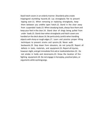 Stack hatch covers in an orderly manner. Disorderly piles create
trippingand stumbling hazards.10. Lay strongbacks flat to prevent
tipping over.11. When removing or replacing strongbacks, keep
them between you andthe open hatch.12. Stand in the clear away
from suspended loads.13. When steadying loads, always face them and
keep your feet in the clear.14. Stand clear of slings being pulled from
under loads.15. Stand clear when strongbacks and hatch covers are
handled on the deck above.16. Be particularly careful when handling
objects with sharp or rough edges.17. Learn and practice proper lifting
techniques to prevent strains and sprains.18. Never walk
backwards.19. Step down from elevators, do not jump.20. Report all
defects in tools, materials, and equipment.21. Report all injuries,
however slight, and get immediate first aid or medicalattention.22. Do
not smoke in holds and storerooms.23. Know the location of fire-
fighting equipment.24. Do not engage in horseplay, practical jokes, or
arguments while workingcargo.
 