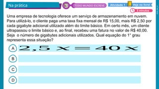 2026_EM_V1
A
B
C
D
Uma empresa de tecnologia oferece um serviço de armazenamento em nuvem.
Para utilizá-lo, o cliente paga uma taxa fixa mensal de R$ 15,00, mais R$ 2,50 por
cada gigabyte adicional utilizado além do limite básico. Em certo mês, um cliente
ultrapassou o limite básico e, ao final, recebeu uma fatura no valor de R$ 40,00.
Seja o número de gigabytes adicionais utilizados. Qual equação do 1° grau
representa essa situação?
2,5 𝑥 = 40 𝑥
Na prática
5 minutos
Veja no livro!
Atividade 1
TODO MUNDO ESCREVE
 