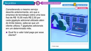 2026_EM_V1
Considerando o mesmo serviço
descrito anteriormente, em que a
empresa de tecnologia cobra uma taxa
fixa de R$ 15,00 mais R$ 2,50 por
cada gigabyte adicional utilizado além
do limite básico, sabe-se que um
cliente utilizou 7 gigabytes adicionais
em um determinado mês.
● Qual foi o valor total pago por esse
cliente?
© Getty Images
Na prática
5 minutos
Veja no livro!
Atividade 2
TODO MUNDO ESCREVE
 