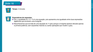 2026_EM_V1
Expectativas de respostas:
● Sim, a igualdade 5x + 2 = 7x é uma equação, pois apresenta uma igualdade entre duas expressões
algébricas que envolvem uma incógnita.
● Reconhecemos que se trata de uma equação do 1º grau porque a incógnita aparece elevada apenas
à primeira potência, sem expoentes maiores ou outras operações que mudem o grau.
Tempo: 3 minutos
Slide 18
 
