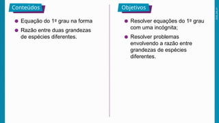 2026_EM_V1
Conteúdos Objetivos
● Equação do 1º grau na forma
● Razão entre duas grandezas
de espécies diferentes.
● Resolver equações do 1º grau
com uma incógnita;
● Resolver problemas
envolvendo a razão entre
grandezas de espécies
diferentes.
 
