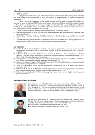  ISSN: 2302-9285
BEEI, Vol. 7, No. 1, March 2018 : 113 – 116
116
5. CONCLUSION
The previous results show clear enhancements on the response time and accuracy of the retrieved
data, with average overall enhancement of 50%, which reflect on the performance of big-data management
and process.
Table 2 shows a comparison of the results between previous used techniques and EMRT, by
applying the same used dataset. EMRT using Map-Reduce technique on Hadoop and distributing the big data
on cloud. It showed clear enhanced performance over previous related works, which will definitely reflect on
the efforts and output of the clinical researchers and experts. Moreover, this enhanced results, will make it
easy for the global societies to adopt the (IoT) concept.
a. The use of cloud computing is useful and effective regarding the cost and efforts.
b. Map-Reduce technique is more efficient in big data management and processing than traditional data
structure techniques.
c. Clinical data, especially EEG data should be distributed on the cloud, for more reliability and ease of
use.
d. The EEG data management should use Map-Reduce on Hadoop in order to make it easy and efficient for
researchers and experts to retrieve their reed information, and do their studies.
REFERENCES
[1] Schultz, T. (2013). Turning healthcare challenges into big data opportunities: A use‐case review across the
pharmaceutical development lifecycle. Bulletin of the American Society for Information Science and Technology,
39(5), PP: 34-40.‫‏‬
[2] Al-Hamami A H, Mohammad A Al-Hamami, and Soukaena H Hashem, "A Proposed Technique for Medical
Diagnosis Using Data Mining", International Conference on intelligent computing and Information systems, CICIS,
March 19-22, 2009, Cairo, Egypt. http://icicis.edu.eg
[3] Bigdely-Shamlo, N., Makeig, S., & Robbins, K. A. (2016). Preparing laboratory and real-world EEG data for large-
scale analysis: A containerized approach. Frontiers in neuroinformatics, 10.
[4] Markonis, D., Schaer, R., Eggel, I., Müller, H., &Depeursinge, A. (2015). Using MapReduce for large-scale medical
image analysis. arXiv preprint arXiv:1510.06937.‫‏‬
[5] Wang, W., & Krishnan, E. (2014). Big data and clinicians: a review on the state of the science. JMIR medical
informatics, 2(1).
[6] Mohammed, E. A., Far, B. H., &Naugler, C. (2014). Applications of the MapReduce programming framework to
clinical big data analysis: current landscape and future trends. BioData mining, 7(1), 1.‫‏‬
[7] Vadivel, M., and Raghunath, V. (2014). Enhancing Map-Reduce Framework for Bigdata with Hierarchical
Clustering: Internation
BIOGRAPHIES OF AUTHORS
Ala'a Al-Hamami received his BS in Physics from University of Baghdad, Iraq in 1970 and an
MS in Computer Science from University of Loughborough Technology, England in 1979. In
1983, he received his Ph. D from the University of East AngliaGeorge Mason, England. He is a
Professor of Computer Science at Princess Sumaya University, Amman, Jordan. Prof. Al-
hamami is interested in Computer Security, Computer Networks, and Internet of Things.
Mr. Ali has a Master degree in Computer Science from Amman Arab University; GPA=
3.81/4.0. The Title of his Master thesis is “Electroencephalography (EEG) Data Analysis by
using Map-Reduce Technique”. His work experience was in the following:
 Middle East Bank, Internship assignment for 1 month, July, 2009
The Smooth Well Company, Manager Assistant, one full year, 2010
 