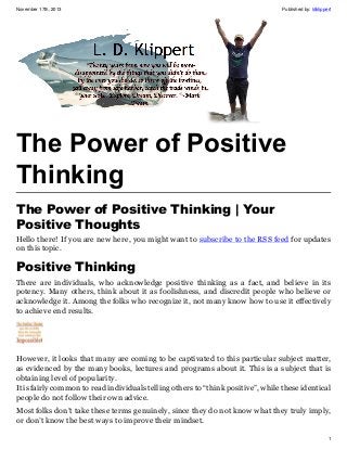 November 17th, 2013

Published by: ldklippert

The Power of Positive
Thinking
The Power of Positive Thinking | Your
Positive Thoughts
Hello there! If you are new here, you might want to subscribe to the RSS feed for updates
on this topic.

Positive Thinking
There are individuals, who acknowledge positive thinking as a fact, and believe in its
potency. Many others, think about it as foolishness, and discredit people who believe or
acknowledge it. Among the folks who recognize it, not many know how to use it effectively
to achieve end results.

However, it looks that many are coming to be captivated to this particular subject matter,
as evidenced by the many books, lectures and programs about it. This is a subject that is
obtaining level of popularity.
It is fairly common to read individuals telling others to “think positive”, while these identical
people do not follow their own advice.
Most folks don’t take these terms genuinely, since they do not know what they truly imply,
or don’t know the best ways to improve their mindset.
1

 