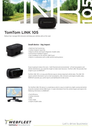 TomTom LINK 105
Small device - big impact
• Real-time fuel monitoring
• Carbon footprint reporting
• Reports vehicle and engine diagnostic trouble codes
• Active Driver Feedback support
• Fast installation to the vehicle’s OBD-II port
• Works in combination with a LINK vehicle tracking device
Reduce fuel, manage CO2 emissions and keep your vehicles safe on the road.
The TomTom LINK 105 device is a small device which is easy to install into a light commercial vehicle
using the standard vehicle OBD-II port. It reads information from the vehicle engine and reports the
following information to WEBFLEET:
• Fuel efficiency
• Carbon emission
• RPM
• Gear usage
• Engine trouble codes
If you’re going to reduce the costs – both financial and environmental – of fuel consumption and
vehicle maintenance, you need the insight to make smart decisions. TomTom LINK 105 provides that
insight to you via WEBFLEET.
TomTom LINK 105 is an easy and effective way to retrieve important vehicle data. The LINK 105
reports vehicle information such as fuel consumption, CO2, emissions and engine trouble codes.
WEBFLEET provides you useful reports and dashboards to take action.
 