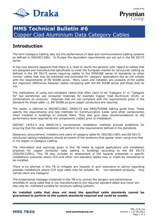 MMS Technical Bulletin #6
Copper Clad Aluminium Data Category Cables
MMS TB#6 www.prysmiangroup.com
TB6_CCA_nm
Version 1 | 01.06.2015
Page 1 of 5
Introduction
The term Category Cabling sets out the performance of data and communications cabling systems
as defined in ISO/IEC11801. In Europe the equivalent requirements are set out in the EN 50173
series
It has now become apparent that there is a need to clarify the position with regard to cables that
are designed and manufactured specifically to meet the European market for structured cabling as
defined in the EN 50173 series requiring cables to the EN50288 series of standards to other
‘similar’ cables that may be marketed and promoted for ‘category’ applications but do not comply
with the requirements of EN 50288 series. Many users and installers are unaware of the subtle
but important differences between cables complying with the EN 50288 series and those that do
not.
The implications of using non-compliant cables that often claim to be “Category 5” or “Category
5e” but sometimes use conductor materials for example Copper Clad Aluminium (CCA). or
combinations of conductor materials that are not compliant with the requirements given in the
standard for these cable i.e. EN 50288 as pure copper conductors are required.
The reader is referred to ISO/IEC11801, EN50173 and ANSI/TIA568 cabling guide lines. These
specify the requirements and test methods for Communication Cable (and other components)
when installed in buildings or Outside Plant. They also give clear recommendations to the
performance level required by the components (cable) prior to installation.
ISO/IEC 14763-2 and EN50174-2 recommends installation methods provide guidelines for
ensuring that the cable installation will perform to the requirements defined in the standards.
Designers, procurement, installers and users of category cable for ISO/IEC11801 and EN 50173
structured cabling installations should be aware of the problems that appear when using wire that
is not copper in Category Cabling
The information and warnings given in this TB relate to typical applications and installation
practices for copper conductor data cabling in buildings according to the EN 50173
(ISO/IEC11801). This TB also includes an assessment of the hazards presented in specific
installations scenarios where CCA and other non-standard cables may or might be considered to
be installed.
There is no attempt in this TB to mitigate any hazards or give assurance or advice regarding
possible installations where CCA type cable may be suitable. As non-standard products, they
cannot claim any Category!
The fundamental message contained in this TB is to convey the dangers and performance
shortfalls of using cable that is not manufactured to the required standard albeit and never the
less may be marketed suitable for structure cabling systems.
An installed cable that does not meet the specified cable standards cannot be
guaranteed to perform to the system standards required and could be unsafe.
 