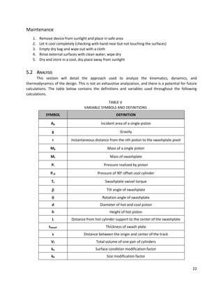 22
Maintenance
1. Remove device from sunlight and place in safe area
2. Let it cool completely (checking with hand near but not touching the surfaces)
3. Empty dry bag and wipe out with a cloth
4. Rinse external surfaces with clean water; wipe dry
5. Dry and store in a cool, dry place away from sunlight
5.2 ANALYSIS
This section will detail the approach used to analyze the kinematics, dynamics, and
thermodynamics of the design. This is not an exhaustive analyzation, and there is a potential for future
calculations. The table below contains the definitions and variables used throughout the following
calculations.
TABLE V
VARIABLE SYMBOLS AND DEFINITIONS
SYMBOL DEFINITION
Ap Incident area of a single piston
g Gravity
r Instantaneous distance from the nth piston to the swashplate pivot
Mp Mass of a single piston
Ms Mass of swashplate
Pi Pressure realized by piston
Pi,δ Pressure of 90o
offset cool cylinder
Ts Swashplate swivel torque
 Tilt angle of swashplate
 Rotation angle of swashplate
d Diameter of hot and cool piston
h Height of hot piston
L Distance from hot cylinder support to the center of the swashplate
tswash Thickness of swash plate
s Distance between the origin and center of the track
VT Total volume of one pair of cylinders
ka Surface condition modification factor
kb Size modification factor
 
