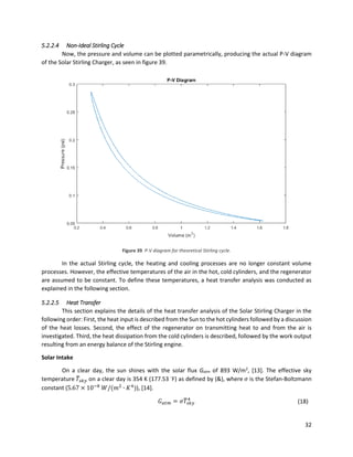 32
5.2.2.4 Non-Ideal Stirling Cycle
Now, the pressure and volume can be plotted parametrically, producing the actual P-V diagram
of the Solar Stirling Charger, as seen in figure 39.
Figure 39. P-V diagram for theoretical Stirling cycle.
In the actual Stirling cycle, the heating and cooling processes are no longer constant volume
processes. However, the effective temperatures of the air in the hot, cold cylinders, and the regenerator
are assumed to be constant. To define these temperatures, a heat transfer analysis was conducted as
explained in the following section.
5.2.2.5 Heat Transfer
This section explains the details of the heat transfer analysis of the Solar Stirling Charger in the
following order: First, the heat input is described from the Sun to the hot cylinders followed by a discussion
of the heat losses. Second, the effect of the regenerator on transmitting heat to and from the air is
investigated. Third, the heat dissipation from the cold cylinders is described, followed by the work output
resulting from an energy balance of the Stirling engine.
Solar Intake
On a clear day, the sun shines with the solar flux Gatm of 893 W/m2
, [13]. The effective sky
temperature 𝑇̅𝑠𝑘𝑦 on a clear day is 354 K (177.53 ◦
F) as defined by (&), where 𝜎 is the Stefan-Boltzmann
constant (5.67 × 10−8
𝑊/(𝑚2
∙ 𝐾4
)), [14].
𝐺 𝑎𝑡𝑚 = 𝜎𝑇̅𝑠𝑘𝑦
4
(18)
 