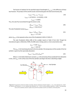 34
The fraction of radiation for the specified range of wavelengths 𝐹(𝜆1→𝜆2) is the difference of these
two fractions. The product of this and the acrylic transmissivity gives the total transmissivity [14],
𝜏 𝑡𝑜𝑡𝑎𝑙 = 𝐹(𝜆1→𝜆2) ∗ 𝜏 𝑎𝑐𝑟𝑦𝑙𝑖𝑐 (19)
𝜏 𝑡𝑜𝑡𝑎𝑙 = (0.769234 − 0.124509) ∗ 0.90
𝜏 𝑡𝑜𝑡𝑎𝑙 = 0.5803
Thus, the solar flux transmitted through the dome is [14],
𝑞𝑡𝑟𝑎𝑛𝑠
″
= 𝜏 𝑡𝑜𝑡𝑎𝑙 ∗ 𝐺 𝑎𝑡𝑚 (20)
𝑞𝑡𝑟𝑎𝑛𝑠
″
= 518.2 𝑊/𝑚2
The solar Paraboloid receives 𝑞 𝑝𝑎𝑟𝑎
𝑞 𝑝𝑎𝑟𝑎 = 𝑞𝑡𝑟𝑎𝑛𝑠
″
∗ 𝐴 𝑝𝑎𝑟𝑎 (21)
𝑞 𝑝𝑎𝑟𝑎 = 177.2 𝑊
where 𝐴 𝑝𝑎𝑟𝑎 is the exposed surface area of the Paraboloid, 0.3419 m2
(530 in2
).
The solar Paraboloid reflects 68% of this sunlight, based on Table D from [16]. Though the
manufacturer gave a reflectivity of 90%, the 68% value is being used as a more conservative value.
𝑞 𝑟𝑒𝑓 = 0.68 ∗ 𝑞 𝑝𝑎𝑟𝑎 (22)
𝑞 𝑟𝑒𝑓 = 120.5 𝑊
This 𝑞 𝑟𝑒𝑓 is the heat being directed to the hot cylinders.The temperature of the outside of the hot
cylinders is given by their grey body absorption.
𝑇𝑜𝑢𝑡,ℎ = 𝑞 𝑟𝑒𝑓/(𝜎𝜀 𝑏 𝐴 𝑎𝑏𝑠)1 4⁄
(23)
Where 𝜎 is the Stefan-Boltzmann constant, 𝜀 𝑏 is the emissivity of brass (oxidized) from [18] which
is 0.61, and 𝐴 𝑎𝑏𝑠 is the surface area of the hot cylinders (see figure 42) that is absorbing sunlight.
Figure 42. The geometry of the hot cylinder assembly, wherein cylinder/sun blocker height Lh = 2 in, inner diameter Dih = 0.925
in, cylinder wall thickness th = 0.1 in, cylinder outer diameter Doh = 1.125 in, and sun blocker width Wsb = 0.68 in. The absorbing
area as the combined, exterior surface area of the hot cylinders and the sun blockers connecting them.
Dih
Doh
Lh
Wsb
th
qref
qref
Hot CylinderSun Blocker
 
