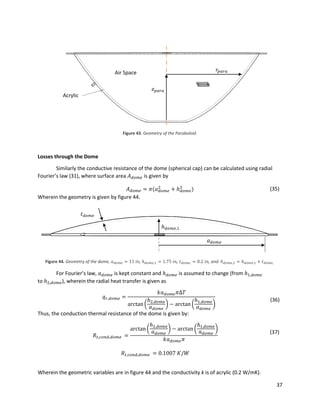37
Figure 43. Geometry of the Paraboloid.
Losses through the Dome
Similarly the conductive resistance of the dome (spherical cap) can be calculated using radial
Fourier’s law (31), where surface area 𝐴 𝑑𝑜𝑚𝑒 is given by
𝐴 𝑑𝑜𝑚𝑒 = 𝜋(𝑎 𝑑𝑜𝑚𝑒
2
+ ℎ 𝑑𝑜𝑚𝑒
2
) (35)
Wherein the geometry is given by figure 44.
Figure 44. Geometry of the dome, 𝑎 𝑑𝑜𝑚𝑒 = 11 𝑖𝑛, ℎ 𝑑𝑜𝑚𝑒,1 = 1.75 𝑖𝑛, 𝑡 𝑑𝑜𝑚𝑒, = 0.2 𝑖𝑛, and. ℎ 𝑑𝑜𝑚𝑒,2 = ℎ 𝑑𝑜𝑚𝑒,1 + 𝑡 𝑑𝑜𝑚𝑒,
For Fourier’s law, 𝑎 𝑑𝑜𝑚𝑒 is kept constant and ℎ 𝑑𝑜𝑚𝑒 is assumed to change (from ℎ1,𝑑𝑜𝑚𝑒
to ℎ2,𝑑𝑜𝑚𝑒), wherein the radial heat transfer is given as
𝑞 𝑟,𝑑𝑜𝑚𝑒 =
𝑘𝑎 𝑑𝑜𝑚𝑒 𝜋Δ𝑇
arctan(
ℎ2,𝑑𝑜𝑚𝑒
𝑎 𝑑𝑜𝑚𝑒
) − arctan (
ℎ1,𝑑𝑜𝑚𝑒
𝑎 𝑑𝑜𝑚𝑒
)
(36)
Thus, the conduction thermal resistance of the dome is given by:
𝑅𝑡,𝑐𝑜𝑛𝑑,𝑑𝑜𝑚𝑒 =
arctan(
ℎ2,𝑑𝑜𝑚𝑒
𝑎 𝑑𝑜𝑚𝑒
) − arctan (
ℎ1,𝑑𝑜𝑚𝑒
𝑎 𝑑𝑜𝑚𝑒
)
𝑘𝑎 𝑑𝑜𝑚𝑒 𝜋
(37)
𝑅𝑡,𝑐𝑜𝑛𝑑,𝑑𝑜𝑚𝑒 = 0.1007 𝐾/𝑊
Wherein the geometric variables are in figure 44 and the conductivity k is of acrylic (0.2 W/mK).
𝑧 𝑝𝑎𝑟𝑎
𝑟𝑝𝑎𝑟𝑎
_
Air Space
Acrylic
ℎ 𝑑𝑜𝑚𝑒,1
𝑎 𝑑𝑜𝑚𝑒
𝑡 𝑑𝑜𝑚𝑒
 
