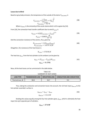 38
Losses due to Wind
Based on grey body emission, the temperature of the outside of the dome 𝑇𝑜𝑢𝑡,𝑑𝑜𝑚𝑒 is
𝑇𝑜𝑢𝑡,𝑑𝑜𝑚𝑒 = (
𝐺 𝑎𝑡𝑚
𝜎𝜀 𝑑𝑜𝑚𝑒
+ 𝑇𝑠𝑘𝑦
4
)
1
4
(38)
𝑇𝑜𝑢𝑡,𝑑𝑜𝑚𝑒 = 427 𝐾
Where 𝜀 𝑑𝑜𝑚𝑒 is the emissivity of the acrylic dome which is 0.9 as given by [14].
From [14], the convection heat transfer coefficient due to wind ℎ 𝑤𝑖𝑛𝑑 is
ℎ 𝑤𝑖𝑛𝑑 = 0.22(𝑇𝑜𝑢𝑡,𝑑𝑜𝑚𝑒 − 𝑇𝑎𝑚𝑏)
1 3⁄
(39)
ℎ 𝑤𝑖𝑛𝑑 = 0.8835
𝑊
𝑚2 ∙ 𝐾
And the convection resistance of the wind is, thus, given by
𝑅𝑡,𝑐𝑜𝑛𝑣,𝑤𝑖𝑛𝑑 = 1/(ℎ 𝑤𝑖𝑛𝑑 𝐴 𝑑𝑜𝑚𝑒) (40)
𝑅𝑡,𝑐𝑜𝑛𝑣,𝑤𝑖𝑛𝑑 = 4.4747 𝐾/𝑊
Altogether, the resistance of the heat losses is
𝑅𝑡,𝑙𝑜𝑠𝑠 = 37.8 𝑊/𝐾
The heat loss 𝑞𝑙𝑜𝑠𝑠 from the hot cylinders to the ambient can be given by
𝑞𝑙𝑜𝑠𝑠 = (𝑇𝑜𝑢𝑡,ℎ − 𝑇𝑎𝑚𝑏)/𝑅𝑡,𝑙𝑜𝑠𝑠 (41)
𝒒𝒍𝒐𝒔𝒔 = 𝟗. 𝟏𝟕𝟗𝟓
Now, all the heat losses can be summarized in the table below.
TABLE VIII
SUMMARY OF HEAT LOSSES
LOSS TYPE TRANSMISSION LOSS REFLECTION LOSS CONDUCTION AND CONVECTION
Thermal Loss, W 94.8 56.7 9.2
Thus, taking the conduction and convection losses into account, the net heat input 𝑞 𝑛𝑒𝑡,𝑖𝑛 to the
hot cylinder assembly’s surface is
𝑞 𝑛𝑒𝑡,𝑖𝑛 = 𝑞 𝑟𝑒𝑓 − 𝑞𝑙𝑜𝑠𝑠 (42)
𝑞 𝑛𝑒𝑡,𝑖𝑛 = 111.3 𝑊
Dividing this values equally among the four hot cylinders gives, 𝑞𝑖𝑛,ℎ, which is ultimately the heat
input into each separate pair of cylinders.
𝒒𝒊𝒏,𝒉 = 𝟐𝟕. 𝟖 𝑾
 