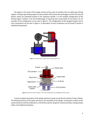 4
The engine in the center of the design consists of four pairs of cylinders that are alpha type Stirling
engines. An alpha type Stirling engine has two cylinders that contain the working gas and the hot and cold
pistons, which are separately located in the respective cylinder. It is the simplest configuration of the
Stirling engine, however it has the disadvantage of requiring seals around both of the pistons [1]. An
example of this configuration can be seen in figure 3. The configuration of the designed engine and its
main components can be seen in figure 4. A description of each component can be found in Section 3
Individual Components.
A more complete description of the design and how it works can be found in Section 5 How it Works.
The following sections of this paper will discuss the feasibility of this design, including the analysis of the
system dynamics and thermodynamics, critical failure points, design for manual assembly, costing analysis,
safety, and intellectual property.
Figure 3. Example of an alpha type Stirling engine [1].
Figure 4. Overview of the engine. The main components are highlighted with arrows.
 