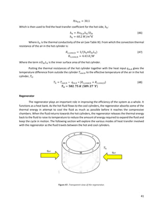 41
𝑁𝑢 𝐷,ℎ = 30.1
Which is then used to find the heat transfer coefficient for the hot side, ℎℎ:
ℎℎ = 𝑁𝑢 𝐷,ℎ 𝑘ℎ/𝐷𝑖ℎ (46)
ℎℎ = 60.2 𝑊/𝑚2
𝐾
Where 𝑘ℎ is the thermal conductivity of the air (see Table IX). From which the convection thermal
resistance of the air in the hot cylinder is:
𝑅𝑡,𝑐𝑜𝑛𝑣,ℎ = 1/(ℎℎ 𝜋𝐷𝑖ℎ 𝐿ℎ) (47)
𝑅𝑡,𝑐𝑜𝑛𝑣,ℎ = 4.43 𝐾/𝑊
Where the term 𝜋𝐷𝑖ℎ 𝐿ℎ is the inner surface area of the hot cylinder.
Putting the thermal resistances of the hot cylinder together with the heat input 𝑞𝑖𝑛,ℎ gives the
temperature difference from outside the cylinder 𝑇𝑜𝑢𝑡,ℎ to the effective temperature of the air in the hot
cylinder, 𝑇ℎ.
𝑇ℎ = 𝑇𝑜𝑢𝑡,ℎ − 𝑞𝑖𝑛,ℎ ∗ (𝑅𝑡,𝑐𝑜𝑛𝑑,ℎ + 𝑅𝑡,𝑐𝑜𝑛𝑣,ℎ) (48)
𝑻 𝒉 = 𝟓𝟖𝟐. 𝟕𝟓 𝑲 (𝟓𝟖𝟗. 𝟐𝟕 °𝑭)
Regenerator
The regenerator plays an important role in improving the efficiency of the system as a whole. It
functions as a heat bank. As the hot fluid flows to the cool cylinders, the regenerator absorbs some of the
thermal energy in attempt to cool the fluid as much as possible before it reaches the compressive
chambers. When the fluid returns towards the hot cylinders, the regenerator releases the thermal energy
back to the fluid to raise its temperature to reduce the amount of energy required to expand the fluid and
keep the cycle in motion. The following section will explore the various modes of heat transfer involved
with the regenerator as the fluid travels between the hot and cool cylinders.
Figure 47. Transparent view of the regenerator.
Fluid flow
𝑇ℎ
𝑇𝑐
qref
qref
 