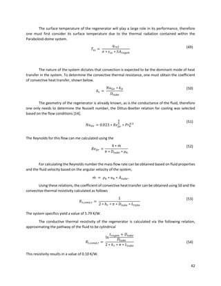 42
The surface temperature of the regenerator will play a large role in its performance, therefore
one must first consider its surface temperature due to the thermal radiation contained within the
Paraboloid-dome system.
𝑇𝑠𝑠 =
𝑞 𝑟𝑒𝑓
𝜎 ∗ 𝜀 𝑠𝑠 ∗ 𝑆𝐴 𝑟𝑒𝑔𝑒𝑛
(49)
The nature of the system dictates that convection is expected to be the dominant mode of heat
transfer in the system. To determine the convective thermal resistance, one must obtain the coefficient
of convective heat transfer, shown below.
ℎ 𝑟 =
𝑁𝑢 𝐷𝑟 ∗ 𝑘ℎ
𝐷𝑡𝑢𝑏𝑒
(50)
The geometry of the regenerator is already known, as is the conductance of the fluid, therefore
one only needs to determine the Nusselt number, the Dittus-Boelter relation for cooling was selected
based on the flow conditions [14].
𝑁𝑢 𝐷𝑟 = 0.023 ∗ 𝑅𝑒 𝐷𝑟
4
5
∗ 𝑃𝑟ℎ
0.3
(51)
The Reynolds for this flow can me calculated using the
𝑅𝑒 𝐷𝑟 =
4 ∗ 𝑚̇
𝜋 ∗ 𝐷𝑡𝑢𝑏𝑒 ∗ 𝜇ℎ
(52)
For calculating the Reynolds number the mass flow rate can be obtained based on fluid properties
and the fluid velocity based on the angular velocity of the system,
𝑚̇ = 𝜌ℎ ∗ 𝑢ℎ ∗ 𝐴 𝑡𝑢𝑏𝑒.
Using these relations, the coefficient of convective heat transfer can be obtained using 50 and the
convective thermal resistivity calculated as follows
𝑅𝑡,𝑐𝑜𝑛𝑣,𝑟 =
1
2 ∗ ℎ 𝑟 ∗ 𝜋 ∗ 𝐷𝑡𝑢𝑏𝑒 ∗ 𝐿 𝑡𝑢𝑏𝑒
(53)
The system specifics yield a value of 5.79 K/W.
The conductive thermal resistivity of the regenerator is calculated via the following relation,
approximating the pathway of the fluid to be cylindrical
𝑅𝑡,𝑐𝑜𝑛𝑑,𝑟 =
ln
𝑡 𝑟𝑒𝑔𝑒𝑛 + 𝐷𝑡𝑢𝑏𝑒
𝐷𝑡𝑢𝑏𝑒
2 ∗ 𝑘 𝑟 ∗ 𝜋 ∗ 𝐿 𝑡𝑢𝑏𝑒
(54)
This resistivity results in a value of 0.10 K/W.
 
