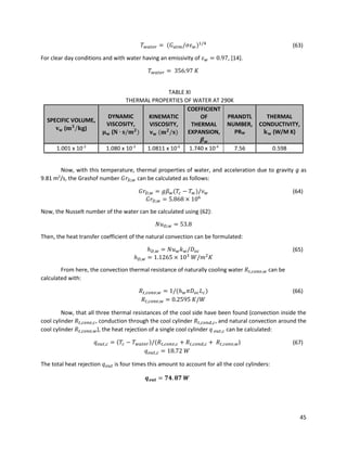 45
𝑇 𝑤𝑎𝑡𝑒𝑟 = (𝐺 𝑎𝑡𝑚/𝜎𝜀 𝑤)1/4
(63)
For clear day conditions and with water having an emissivity of 𝜀 𝑤 = 0.97, [14].
𝑇 𝑤𝑎𝑡𝑒𝑟 = 356.97 𝐾
TABLE XI
THERMAL PROPERTIES OF WATER AT 290K
SPECIFIC VOLUME,
𝐯 𝐰 (𝐦 𝟑
/𝐤𝐠)
DYNAMIC
VISCOSITY,
𝛍 𝐰 (𝐍 ∙ 𝐬/𝐦 𝟐
)
KINEMATIC
VISCOSITY,
𝛎 𝐰 (𝐦 𝟐
/𝐬)
COEFFICIENT
OF
THERMAL
EXPANSION,
𝜷 𝒘
PRANDTL
NUMBER,
PRW
THERMAL
CONDUCTIVITY,
𝐤 𝐰 (W/M K)
1.001 x 10-3
1.080 x 10-3
1.0811 x 10-6
1.740 x 10-4
7.56 0.598
Now, with this temperature, thermal properties of water, and acceleration due to gravity g as
9.81 m2
/s, the Grashof number 𝐺𝑟 𝐷,𝑤 can be calculated as follows:
𝐺𝑟 𝐷,𝑤 = 𝑔𝛽 𝑤(𝑇𝑐 − 𝑇 𝑤)/𝜈 𝑤 (64)
𝐺𝑟 𝐷,𝑤 = 5.868 × 106
Now, the Nusselt number of the water can be calculated using (62):
𝑁𝑢 𝐷,𝑤 = 53.8
Then, the heat transfer coefficient of the natural convection can be formulated:
ℎ 𝐷,𝑤 = 𝑁𝑢 𝑤 𝑘 𝑤/𝐷 𝑜𝑐 (65)
ℎ 𝐷,𝑤 = 1.1265 × 103
𝑊/𝑚2
𝐾
From here, the convection thermal resistance of naturally cooling water 𝑅𝑡,𝑐𝑜𝑛𝑣,𝑤 can be
calculated with:
𝑅𝑡,𝑐𝑜𝑛𝑣,𝑤 = 1/(ℎ 𝑤 𝜋𝐷 𝑜𝑐 𝐿 𝑐) (66)
𝑅𝑡,𝑐𝑜𝑛𝑣,𝑤 = 0.2595 𝐾/𝑊
Now, that all three thermal resistances of the cool side have been found (convection inside the
cool cylinder 𝑅𝑡,𝑐𝑜𝑛𝑣,𝑐, conduction through the cool cylinder 𝑅𝑡,𝑐𝑜𝑛𝑑,𝑐, and natural convection around the
cool cylinder 𝑅𝑡,𝑐𝑜𝑛𝑣,𝑤), the heat rejection of a single cool cylinder 𝑞 𝑜𝑢𝑡,𝑐 can be calculated:
𝑞 𝑜𝑢𝑡,𝑐 = (𝑇𝑐 − 𝑇 𝑤𝑎𝑡𝑒𝑟)/(𝑅𝑡,𝑐𝑜𝑛𝑣,𝑐 + 𝑅𝑡,𝑐𝑜𝑛𝑑,𝑐 + 𝑅𝑡,𝑐𝑜𝑛𝑣,𝑤) (67)
𝑞 𝑜𝑢𝑡,𝑐 = 18.72 𝑊
The total heat rejection 𝑞 𝑜𝑢𝑡 is four times this amount to account for all the cool cylinders:
𝒒 𝒐𝒖𝒕 = 𝟕𝟒. 𝟖𝟕 𝑾
 