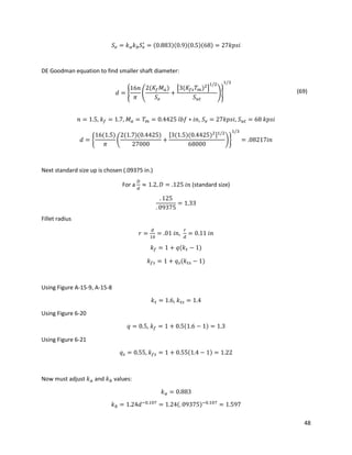 48
𝑆 𝑒 = 𝑘 𝑎 𝑘 𝑏 𝑆 𝑒
′
= (0.883)(0.9)(0.5)(68) = 27𝑘𝑝𝑠𝑖
DE Goodman equation to find smaller shaft diameter:
𝑑 = {
16𝑛
𝜋
(
2(𝐾𝑓 𝑀 𝑎)
𝑆 𝑒
+
[3(𝐾𝑓𝑠 𝑇 𝑚)2
]
1/2
𝑆 𝑢𝑡
)}
1/3
(69)
𝑛 = 1.5, 𝑘 𝑓 = 1.7, 𝑀 𝑎 = 𝑇 𝑚 = 0.4425 𝑙𝑏𝑓 ∗ 𝑖𝑛, 𝑆 𝑒 = 27𝑘𝑝𝑠𝑖, 𝑆 𝑢𝑡 = 68 𝑘𝑝𝑠𝑖
𝑑 = {
16(1.5)
𝜋
(
2(1.7)(0.4425)
27000
+
[3(1.5)(0.4425)2]1/2
68000
)}
1/3
= .08217𝑖𝑛
Next standard size up is chosen (.09375 in.)
For a
𝐷
𝑑
≈ 1.2, 𝐷 = .125 𝑖𝑛 (standard size)
. 125
. 09375
= 1.33
Fillet radius
𝑟 =
𝑑
10
= .01 𝑖𝑛,
𝑟
𝑑
= 0.11 𝑖𝑛
𝑘 𝑓 = 1 + 𝑞(𝑘 𝑡 − 1)
𝑘 𝑓𝑠 = 1 + 𝑞 𝑠(𝑘 𝑡𝑠 − 1)
Using Figure A-15-9, A-15-8
𝑘 𝑡 = 1.6, 𝑘 𝑡𝑠 = 1.4
Using Figure 6-20
𝑞 = 0.5, 𝑘 𝑓 = 1 + 0.5(1.6 − 1) = 1.3
Using Figure 6-21
𝑞 𝑠 = 0.55, 𝑘 𝑓𝑠 = 1 + 0.55(1.4 − 1) = 1.22
Now must adjust 𝑘 𝑎 and 𝑘 𝑏 values:
𝑘 𝑎 = 0.883
𝑘 𝑏 = 1.24𝑑−0.107
= 1.24(. 09375)−0.107
= 1.597
 
