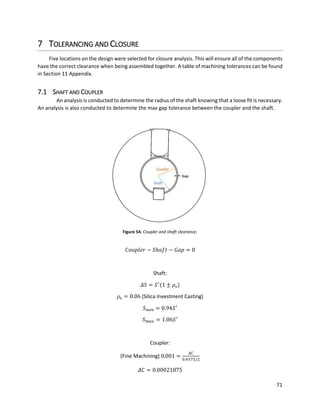 71
7 TOLERANCING AND CLOSURE
Five locations on the design were selected for closure analysis. This will ensure all of the components
have the correct clearance when being assembled together. A table of machining tolerances can be found
in Section 11 Appendix.
7.1 SHAFT AND COUPLER
An analysis is conducted to determine the radius of the shaft knowing that a loose fit is necessary.
An analysis is also conducted to determine the max gap tolerance between the coupler and the shaft.
Figure 54. Coupler and shaft clearance.
𝐶𝑜𝑢𝑝𝑙𝑒𝑟 − 𝑆ℎ𝑎𝑓𝑡 − 𝐺𝑎𝑝 = 0
Shaft:
𝛥𝑆 = 𝑆′
(1 ± 𝜌𝑠)
𝜌𝑠 = 0.06 (Silica Investment Casting)
𝑆 𝑚𝑖𝑛 = 0.94𝑆′
𝑆 𝑚𝑎𝑥 = 1.06𝑆′
Coupler:
(Fine Machining) 0.001 =
𝛥𝐶
0.4375/2
𝛥𝐶 = 0.00021875
 