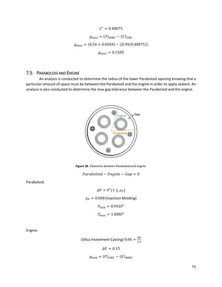 75
𝐶′
= 0.48075
𝑔 𝑚𝑎𝑥 = (𝑆) 𝑀𝑀𝐶 − (𝐶) 𝐿𝑀𝐶
𝑔 𝑚𝑎𝑥 = (0.56 + 0.0504) − (0.94(0.48075))
𝑔 𝑚𝑎𝑥 = 0.1585
7.5 PARABOLOID AND ENGINE
An analysis is conducted to determine the radius of the lower Paraboloid opening knowing that a
particular amount of space must be between the Paraboloid and the engine in order to apply sealant. An
analysis is also conducted to determine the max gap tolerance between the Paraboloid and the engine.
Figure 58. Clearance between Paraboloid and engine.
𝑃𝑎𝑟𝑎𝑏𝑜𝑙𝑜𝑖𝑑 − 𝐸𝑛𝑔𝑖𝑛𝑒 − 𝐺𝑎𝑝 = 0
Paraboloid:
𝛥𝑃 = 𝑃′
(1 ± 𝜌 𝑃)
𝜌 𝑃 = 0.008 (Injection Molding)
𝑃 𝑚𝑖𝑛 = 0.992𝑃′
𝑃𝑚𝑎𝑥 = 1.008𝑃′
Engine:
(Silica Investment Casting) 0.06 =
𝛥𝐸
2.5
𝛥𝐸 = 0.15
𝑔 𝑚𝑖𝑛 = (𝑃) 𝐿𝑀𝐶 − (𝐸) 𝑀𝑀𝐶
 