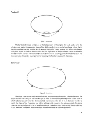 8
Paraboloid
Figure 7. Paraboloid.
The Paraboloid reflects sunlight on to the hot cylinders of the engine; this heats up the air in the
cylinders and begins the expansion phase of the Stirling cycle. It is an acrylic-based solar mirror that is
manufactured via injection molding. Acrylic was the material of choice because it is lighter and cheaper
than glass, as well as easier to manufacture. This part is parabolic in shape, where it is 22 in. in diameter
and 8.5 in. tall. It has four extrusions on the lip that will serve as fastening points for the dome cover and
three extruded slots on the lower portion for fastening the flotation device with clip straps.
Dome Cover
Figure 8. Dome cover.
The dome cover protects the engine from the environment and provides a barrier between the
engine and the user. This part is made of acrylic in order to minimize weight and provide a clear cover in
which radiation can still enter the dome at a high transmission rate. It is 22 in. in diameter in order to
match the shape of the Paraboloid and 1.5 in. tall to provide clearance for sub-assembly C. The dome
cover has four extrusions on its lip for attachment to the Paraboloid and a small cut-out for the USB cord
to exit the dome. This part is injection molded in order to support its complex geometry.
 