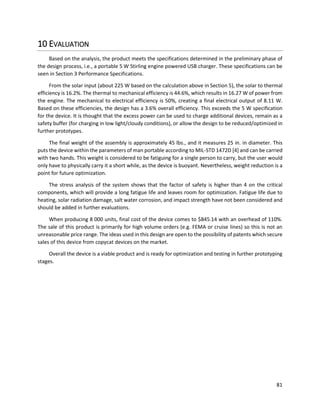 81
10 EVALUATION
Based on the analysis, the product meets the specifications determined in the preliminary phase of
the design process, i.e., a portable 5 W Stirling engine powered USB charger. These specifications can be
seen in Section 3 Performance Specifications.
From the solar input (about 225 W based on the calculation above in Section 5), the solar to thermal
efficiency is 16.2%. The thermal to mechanical efficiency is 44.6%, which results in 16.27 W of power from
the engine. The mechanical to electrical efficiency is 50%, creating a final electrical output of 8.11 W.
Based on these efficiencies, the design has a 3.6% overall efficiency. This exceeds the 5 W specification
for the device. It is thought that the excess power can be used to charge additional devices, remain as a
safety buffer (for charging in low light/cloudy conditions), or allow the design to be reduced/optimized in
further prototypes.
The final weight of the assembly is approximately 45 lbs., and it measures 25 in. in diameter. This
puts the device within the parameters of man portable according to MIL-STD 1472D [4] and can be carried
with two hands. This weight is considered to be fatiguing for a single person to carry, but the user would
only have to physically carry it a short while, as the device is buoyant. Nevertheless, weight reduction is a
point for future optimization.
The stress analysis of the system shows that the factor of safety is higher than 4 on the critical
components, which will provide a long fatigue life and leaves room for optimization. Fatigue life due to
heating, solar radiation damage, salt water corrosion, and impact strength have not been considered and
should be added in further evaluations.
When producing 8 000 units, final cost of the device comes to $845.14 with an overhead of 110%.
The sale of this product is primarily for high volume orders (e.g. FEMA or cruise lines) so this is not an
unreasonable price range. The ideas used in this design are open to the possibility of patents which secure
sales of this device from copycat devices on the market.
Overall the device is a viable product and is ready for optimization and testing in further prototyping
stages.
 