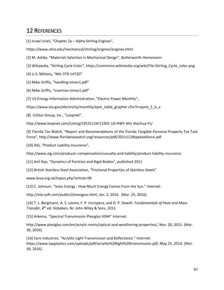 97
12 REFERENCES
[1] Israel Urieli, “Chapter 2a – Alpha Stirling Engines”,
https://www.ohio.edu/mechanical/stirling/engines/engines.html
[2] M. Ashby, “Materials Selection in Mechanical Design”, Butterworth-Heinemann
[3] Wikipedia, “Stirling Cycle Color”, https://commons.wikimedia.org/wiki/File:Stirling_Cycle_color.png
[4] U.S. Military, “MIL-STD 1472D”
[5] Mike Griffis, “handling-times1.pdf”
[6] Mike Griffis, “insertion-times1.pdf”
[7] US Energy Information Administration, “Electric Power Monthly”,
https://www.eia.gov/electricity/monthly/epm_table_grapher.cfm?t=epmt_5_6_a
[8] CoStar Group, Inc., “Loopnet”,
http://www.loopnet.com/Listing/19531124/13301-US-HWY-441-Alachua-FL/
[9] Florida Tax Watch, “Report and Recomendations of the Florida Tangible Personal Property Tax Task
Force”, http://www.floridataxwatch.org/resources/pdf/20111128tpptaskforce.pdf
[10] AIG, “Product Liability Insurance”,
http://www.aig.com/producer-compensation/casualty-and-liability/product-liability-insurance
[11] Anil Rao, “Dynamics of Particles and Rigid Bodies”, published 2011
[12] British Stainless Steel Association, “Frictional Properties of Stainless Steels”
www.bssa.org.uk/topics.php?article=99
[13] C. Johnson. “Solar Energy - How Much Energy Comes From the Sun.” Internet:
http://mb-soft.com/public2/energyso.html, Jan. 2, 2016. [Mar. 25, 2016].
[14] T. L. Bergmann, A. S. Lavine, F. P. Incropera, and D. P. Dewitt. Fundamentals of Heat and Mass
Transfer, 8th
ed. Hoboken, NJ: John Wiley & Sons, 2011.
[15] Arkema. “Spectral Transmission Plexiglas V044” Internet:
http://www.plexiglas.com/en/acrylic-resins/optical-and-weathering-properties/, Nov. 20, 2015. [Mar.
30, 2016].
[16] Cyro Industries. “Acrylite Light Transmission and Reflectance.” Internet:
https://www.tapplastics.com/uploads/pdf/acrylite%20light%20transmission.pdf, May 25, 2014. [Mar.
30, 2016].
 