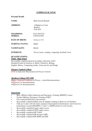 CURRICULUM VITAE
Personal Details
NAME: Mark Gerard Boshell
ADDRESS: 3 Highgrove Court
Renfrew
PA4 8PX
TELEPHONE: 0141 8852110
MOBILE: 07938101949
DATE OF BIRTH: 9th March 1979
MARITAL STATUS: Single
NATIONALITY: British
INTERESTS: Travel, music, reading, computing, football, trivia.
QUALIFICATIONS:
Trinity High School
Successfully completed general secondary education with 8
Standard Grade level passes in Maths, Chemistry, Biology,
English, History, Computing studies, Latin and Art and Design
Glasgow Nautical College
O.NC in Industrial Measurement & Process Control.
Aberdeen College 1997-1998
Higher National Certificate in Process control/instrumentation.
NVQ level 2 in Instrumentation.
NVQ level 3 in Instrumentation.
TRAINING
• Basic Offshore Safety Induction and Emergency Training (BOSIET) course
• Further Offshore Emergency Training (FOET
• Fire team and Heli-deck team member.
• Successfully completed Banks man & slinging training at Sparrows of Aberdeen.
• Fully up to date with the latest computer based planned maintenance and Corrective
maintenance systems(MAXIMO 5.1 and 7 ), ISSOW permit to work systems.
• Successfully completed aspire safety course.
• Successfully completed STOP safety course.
• Successfully completed BP CMAS
• Successfully completed BG-Group CAMS
• Successfully completed BP BOSS and SOC
 