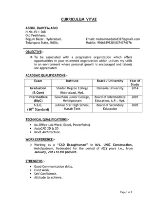 Page 1 of 2
CURRICULUM VITAE
ABDUL RAHEEM ABID
H.No.15-1-368
Old Feelkhana,
Begum Bazar, Hyderabad, Email: muhammadabid327@gmail.com
Telangana State, INDIA. Mobile: 9966189620/8374574776
OBJECTIVE:-
To be associated with a progressive organization which offers
opportunities in your esteemed organization which utilizes my skills
in an environment where personal growth is encouraged and talents
are appreciated.
ACADEMIC QUALIFICATIONS:-
Exam Institute Board / University Year of
Study
Graduation
(B.Com)
Shadan Degree College
Khairtabad, Hyd.
Osmania University 2014
Intermediate
(BipC)
Gowtham Junior College,
Mehdipatnam
Board of Intermediate
Education, A.P., Hyd.
2007
S.S.C.
(10th
Standard)
Jubilee Star High School,
Masab Tank
Board of Secondary
Education
2005
TECHNICAL QUALIFICATIONS:-
Ms-Office (Ms-Word, Excel, PowerPoint)
AutoCAD 2D & 3D
Revit Architecture.
WORK EXPERIENCE:-
Working as a “CAD Draughtsman” in M/s. UNIC Construction,
Mehdipatnam, Hyderabad for the period of (02) years i.e., from
January, 2012 to till present.
STRENGTHS:-
Good Communication skills.
Hard Work.
Self Confidence.
Attitude to achieve.
 