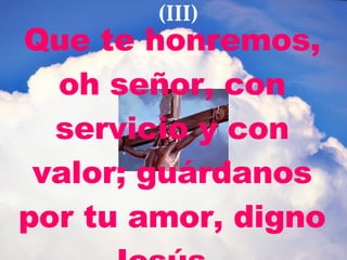 Que te honremos, oh señor, con servicio y con valor; guárdanos por tu amor, digno Jesús.   (III) 