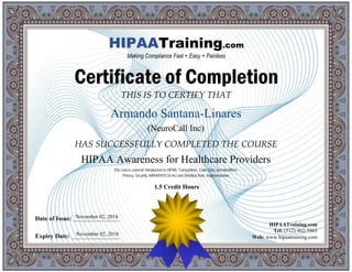 THIS IS TO CERTIFY THAT
HAS SUCCESSFULLY COMPLETED THE COURSE
Date of Issue: _____________________
Expiry Date: ______________________
HIPAATraining.com
Tel: (512) 402-5963
Web: www.hipaatraining.com
HIPAATraining.com
Making Compliance Fast + Easy + Painless
Certificate of Completion
Armando Santana-Linares
(NeuroCall Inc)
HIPAA Awareness for Healthcare Providers
November 02, 2016
November 02, 2018
This course covered: Introduction to HIPAA, Transactions, Code Sets, and Identifiers,
Privacy, Security, ARRA/HITECH Act and Omnibus Rule, Implementation
1.5 Credit Hours
 