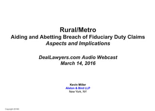 Copyright 2016©
Rural/Metro
Aiding and Abetting Breach of Fiduciary Duty Claims
Aspects and Implications
DealLawyers.com Audio Webcast
March 14, 2016
Kevin Miller
Alston & Bird LLP
New York, NY
 