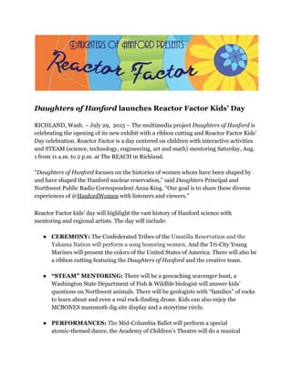 Daughters of Hanford​launches Reactor Factor Kids’ Day
  
RICHLAND, Wash. – July 29, 2015 – The multimedia project ​Daughters of Hanford​is
celebrating the opening of its new exhibit with a ribbon cutting and Reactor Factor Kids’
Day celebration. Reactor Factor is a day centered on children with interactive activities
and STEAM (science, technology, engineering, art and math) mentoring Saturday, Aug.
1 from 11 a.m. to 2 p.m. at The REACH in Richland.
  
“​Daughters of Hanford​focuses on the histories of women whom have been shaped by
and have shaped the Hanford nuclear reservation,” said ​Daughters​Principal and
Northwest Public Radio Correspondent Anna King. “Our goal is to share these diverse
experiences of ​@​HanfordWomen​​with listeners and viewers.”   
 
Reactor Factor kids’ day will highlight the vast history of Hanford science with
mentoring and regional artists. The day will include:
● CEREMONY: ​The Confederated Tribes of the ​Umatilla Reservation and the
Yakama Nation will perform a song honoring women. ​And the Tri-City Young
Marines will present the colors of the United States of America. There will also be
a ribbon cutting featuring the ​Daughters of Hanford​and the creative team.
● “STEAM” MENTORING: ​There will be a geocaching scavenger hunt, a
Washington State Department of Fish & Wildlife biologist will answer kids’
questions on Northwest animals. There will be geologists with “families” of rocks
to learn about and even a real rock-finding drone.​ ​Kids can also enjoy the
MCBONES mammoth dig site display and a storytime circle.
● PERFORMANCES:​​The ​Mid-Columbia Ballet will perform a special
atomic-themed dance, the Academy of Children’s Theatre will do a musical
 