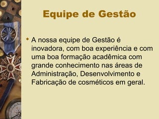 Equipe de Gestão
 A nossa equipe de Gestão é
inovadora, com boa experiência e com
uma boa formação acadêmica com
grande conhecimento nas áreas de
Administração, Desenvolvimento e
Fabricação de cosméticos em geral.
 