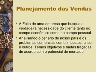 Planejamento das Vendas
 A Falta de uma empresa que busque a
verdadeira necessidade do cliente tanto no
campo econômico como no campo pessoal.
 Analisando o cenário de nosso país e os
problemas comerciais como impostos, crise
e outros. Temos objetivos e metas traçadas
de acordo com o potencial de mercado.
 
