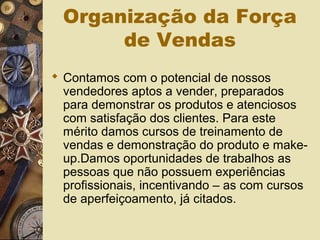Organização da Força
de Vendas
 Contamos com o potencial de nossos
vendedores aptos a vender, preparados
para demonstrar os produtos e atenciosos
com satisfação dos clientes. Para este
mérito damos cursos de treinamento de
vendas e demonstração do produto e make-
up.Damos oportunidades de trabalhos as
pessoas que não possuem experiências
profissionais, incentivando – as com cursos
de aperfeiçoamento, já citados.
 