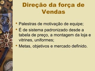 Direção da força de
Vendas
 Palestras de motivação de equipe;
 É de sistema padronizado desde a
tabela de preço, a montagem da loja e
vitrines, uniformes;
 Metas, objetivos e mercado definido.
 