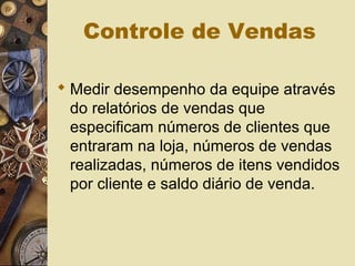 Controle de Vendas
 Medir desempenho da equipe através
do relatórios de vendas que
especificam números de clientes que
entraram na loja, números de vendas
realizadas, números de itens vendidos
por cliente e saldo diário de venda.
 