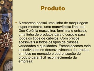 Produto
 A empresa possui uma linha de maquilagem
super moderna, uma maravilhosa linha de
Deo-Colônia masculina, feminina e unissex,
uma linha de produtos para o corpo e para
todos os tipos de cabelos. Com preços
acessíveis à todos os tipos de classes,
variedades e qualidades. Estabelecemos toda
a criatividade no desenvolvimento do produto
em foco no mercado e padronização do
produto para fácil reconhecimento da
empresa.
 