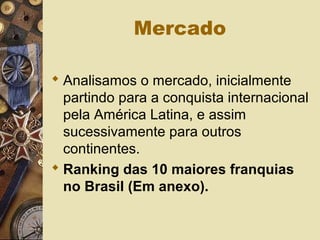 Mercado
 Analisamos o mercado, inicialmente
partindo para a conquista internacional
pela América Latina, e assim
sucessivamente para outros
continentes.
 Ranking das 10 maiores franquias
no Brasil (Em anexo).
 