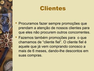 Clientes
 Procuramos fazer sempre promoções que
prendam a atenção de nossos clientes para
que eles não procurem outros concorrentes.
 Fazemos também promoções para o que
chamamos de “cliente fiel”. O cliente fiel é
aquele que já vem comprando conosco a
mais de 6 meses, dando-lhe descontos em
suas compras.
 