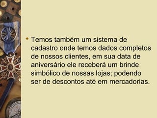  Temos também um sistema de
cadastro onde temos dados completos
de nossos clientes, em sua data de
aniversário ele receberá um brinde
simbólico de nossas lojas; podendo
ser de descontos até em mercadorias.
 