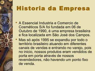 Historia da Empresa
 A Essencial Industria e Comercio de
Cosméticos S/A foi fundada em 06 de
Outubro de 1990, é uma empresa brasileira
e fica localizada em São José dos Campos.
 Mas só após 1995 se expandiu por todo o
território brasileiro atuando em diferentes
canais de vendas e entrando no varejo, pois
no inicio, nossos produtos eram vendidos de
porta em porta através de nossos
revendedores, não havendo um ponto fixo
de venda.
 