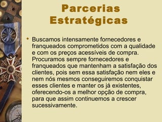 Parcerias
Estratégicas
 Buscamos intensamente fornecedores e
franqueados comprometidos com a qualidade
e com os preços acessíveis de compra.
Procuramos sempre fornecedores e
franqueados que mantenham a satisfação dos
clientes, pois sem essa satisfação nem eles e
nem nós mesmos conseguiremos conquistar
esses clientes e manter os já existentes,
oferecendo-os a melhor opção de compra,
para que assim continuemos a crescer
sucessivamente.
 