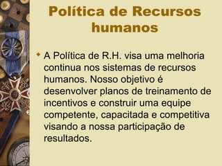 Política de Recursos
humanos
 A Política de R.H. visa uma melhoria
continua nos sistemas de recursos
humanos. Nosso objetivo é
desenvolver planos de treinamento de
incentivos e construir uma equipe
competente, capacitada e competitiva
visando a nossa participação de
resultados.
 