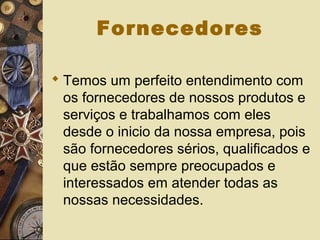 Fornecedores
 Temos um perfeito entendimento com
os fornecedores de nossos produtos e
serviços e trabalhamos com eles
desde o inicio da nossa empresa, pois
são fornecedores sérios, qualificados e
que estão sempre preocupados e
interessados em atender todas as
nossas necessidades.
 