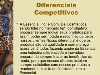 Diferenciais
Competitivos
 A Essencial Ind. e Com. De Cosméticos,
sendo líder no mercado tem por objetivo
procurar sempre inovar seus produtos para
assim poder ser notada e reconhecida pelos
nossos clientes.Nosso diferencial é que os
produtos são de qualidade e com o preço
acessível á todos fazendo assim da Essencial
uma industria diferenciada e inovadora,
procurando sempre trazer as tendências da
moda, para que nossos clientes estejam
sempre satisfeitos com nossos produtos e
mantendo um ciclo de fidelidade com a
Essencial.
 