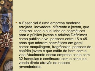  A Essencial é uma empresa moderna,
arrojada, inovadora, diferente e jovem, que
idealizou toda a sua linha de cosméticos
para o público jovens e adultos.Definimos
como público alvo, pessoas entre 15 á 45
anos que adoram cosméticos em geral
como: maquilagem, fragrâncias, pessoas de
espírito jovem e que estão de bem com a
vida.Atualmente nossa empresa conta com
32 franquias e continuara com o canal de
venda direta através de nossos
revendedores.
 
